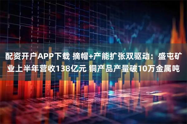 配资开户APP下载 摘帽+产能扩张双驱动：盛屯矿业上半年营收138亿元 铜产品产量破10万金属吨