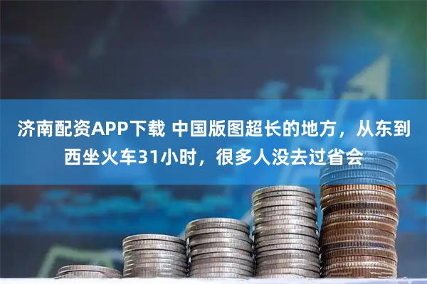 济南配资APP下载 中国版图超长的地方，从东到西坐火车31小时，很多人没去过省会