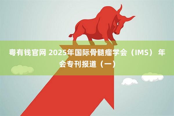 粤有钱官网 2025年国际骨髓瘤学会(IMS) 年会专刊报道(一)