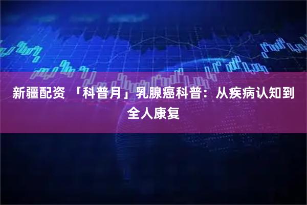 新疆配资 「科普月」乳腺癌科普：从疾病认知到全人康复