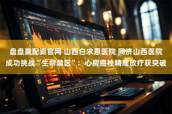 盘盘赢配资官网 山西白求恩医院 同济山西医院成功挑战“生命禁区”:心房癌栓精准放疗获突破