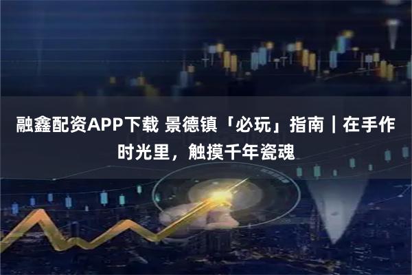融鑫配资APP下载 景德镇「必玩」指南｜在手作时光里，触摸千年瓷魂