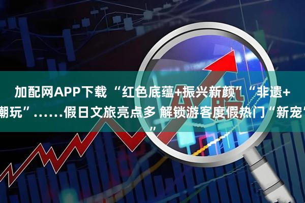 加配网APP下载 “红色底蕴+振兴新颜”“非遗+潮玩”……假日文旅亮点多 解锁游客度假热门“新宠”