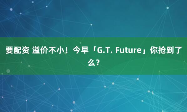 要配资 溢价不小！今早「G.T. Future」你抢到了么？