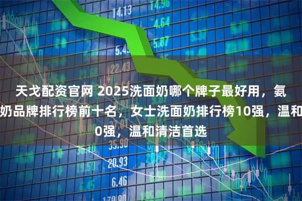 天戈配资官网 2025洗面奶哪个牌子最好用，氨基酸洗面奶品牌排行榜前十名，女士洗面奶排行榜10强，温和清洁首选