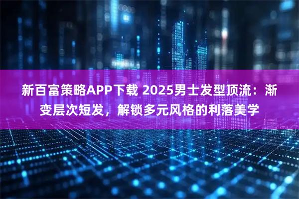 新百富策略APP下载 2025男士发型顶流：渐变层次短发，解锁多元风格的利落美学