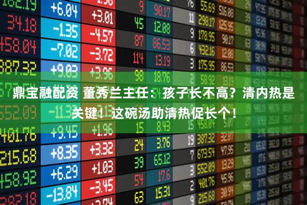 鼎宝融配资 董秀兰主任:孩子长不高?清内热是关键!这碗汤助清热促长个!