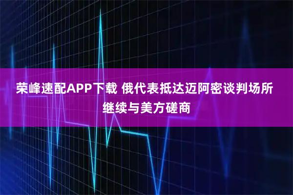 荣峰速配APP下载 俄代表抵达迈阿密谈判场所 继续与美方磋商
