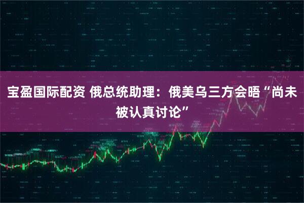 宝盈国际配资 俄总统助理：俄美乌三方会晤“尚未被认真讨论”