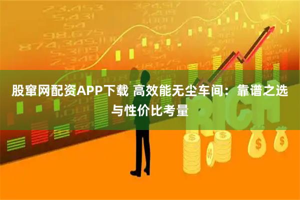 股窜网配资APP下载 高效能无尘车间：靠谱之选与性价比考量