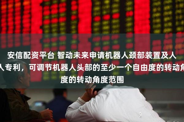 安信配资平台 智动未来申请机器人颈部装置及人形机器人专利，可调节机器人头部的至少一个自由度的转动角度范围