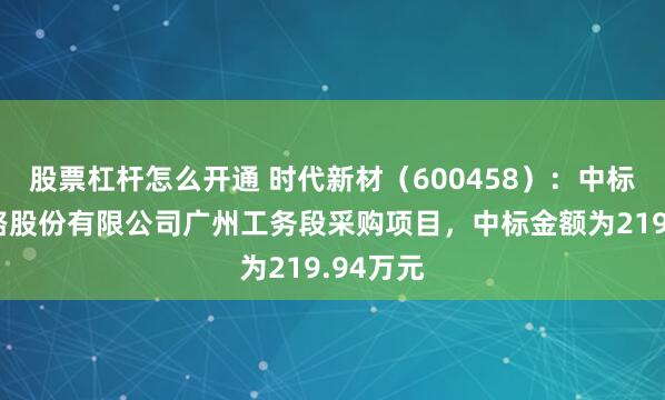 股票杠杆怎么开通 时代新材（600458）：中标广深铁路股份有限公司广州工务段采购项目，中标金额为219.94万元