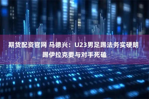 期货配资官网 马德兴：U23男足踢法务实硬朗 踢伊拉克要与对手死磕