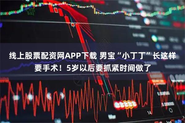 线上股票配资网APP下载 男宝“小丁丁”长这样要手术！5岁以后要抓紧时间做了