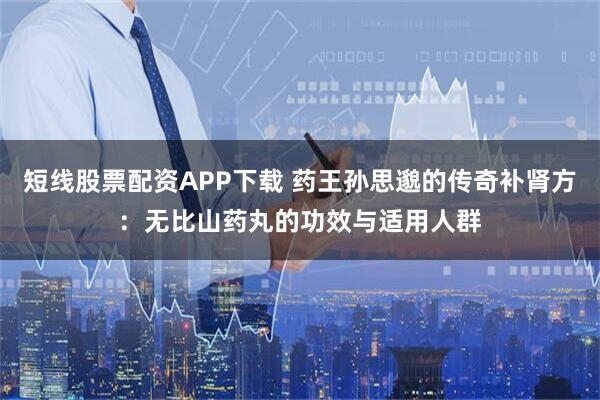 短线股票配资APP下载 药王孙思邈的传奇补肾方：无比山药丸的功效与适用人群