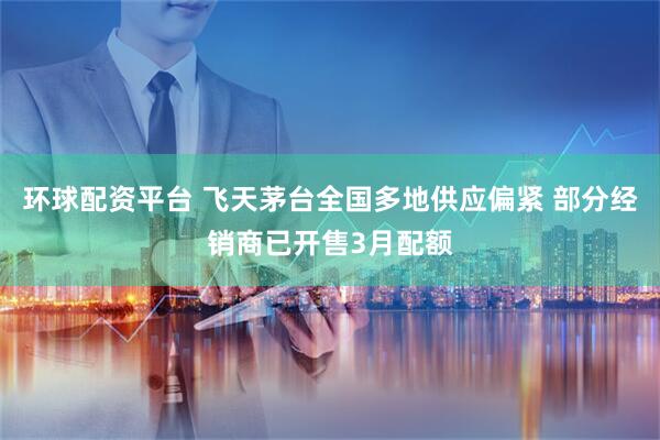 环球配资平台 飞天茅台全国多地供应偏紧 部分经销商已开售3月配额