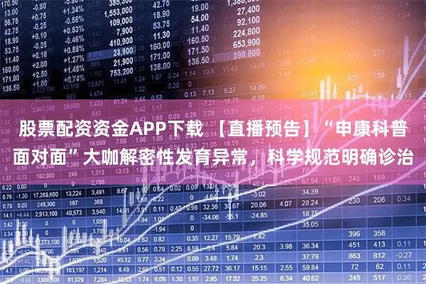 股票配资资金APP下载 【直播预告】“申康科普面对面”大咖解密性发育异常，科学规范明确诊治