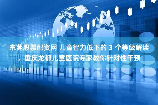 东莞股票配资网 儿童智力低下的 3 个等级解读，重庆龙都儿童医院专家教你针对性干预