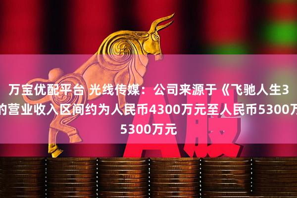 万宝优配平台 光线传媒：公司来源于《飞驰人生3》的营业收入区间约为人民币4300万元至人民币5300万元