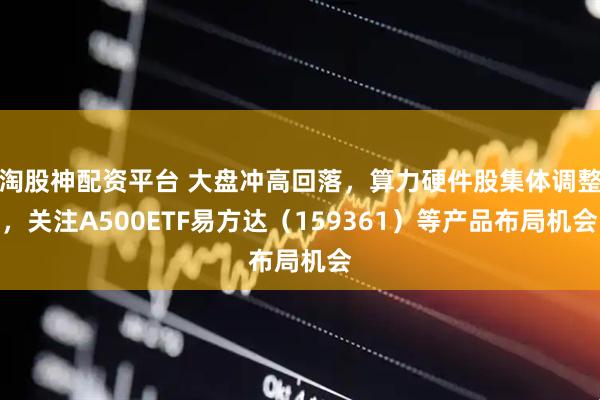 淘股神配资平台 大盘冲高回落，算力硬件股集体调整，关注A500ETF易方达（159361）等产品布局机会