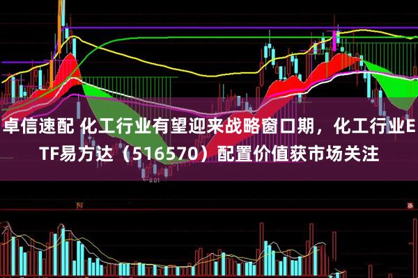 卓信速配 化工行业有望迎来战略窗口期，化工行业ETF易方达（516570）配置价值获市场关注