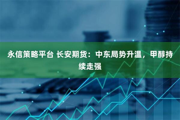 永信策略平台 长安期货：中东局势升温，甲醇持续走强