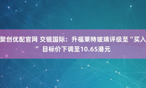 聚创优配官网 交银国际：升福莱特玻璃评级至“买入” 目标价下调至10.65港元