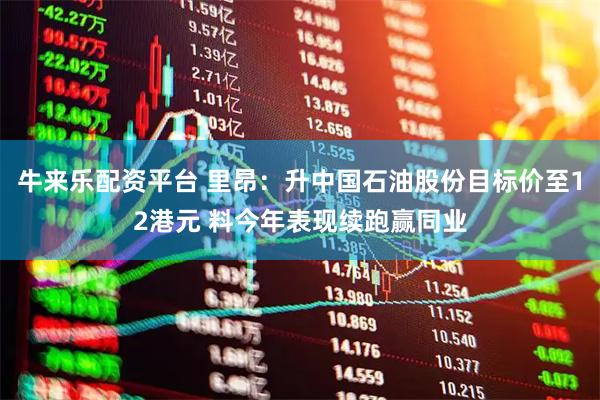 牛来乐配资平台 里昂：升中国石油股份目标价至12港元 料今年表现续跑赢同业