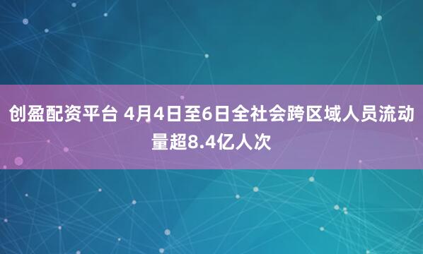 创盈配资平台 4月4日至6日全社会跨区域人员流动量超8.4亿人次