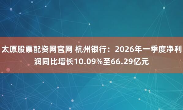 太原股票配资网官网 杭州银行：2026年一季度净利润同比增长10.09%至66.29亿元