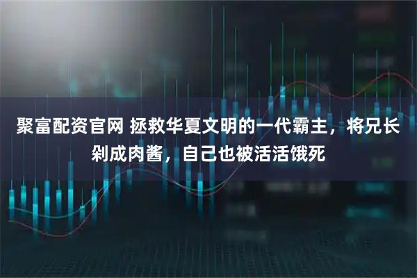 聚富配资官网 拯救华夏文明的一代霸主，将兄长剁成肉酱，自己也被活活饿死